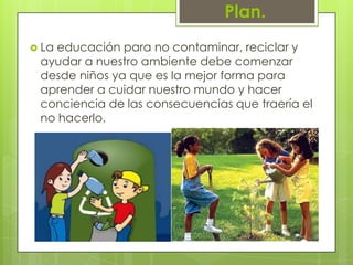 Plan.La educación para no contaminar, reciclar y ayudar a nuestro ambiente debe comenzar desde niños ya que es la mejor forma para aprender a cuidar nuestro mundo y hacer conciencia de las consecuencias que traería el no hacerlo.