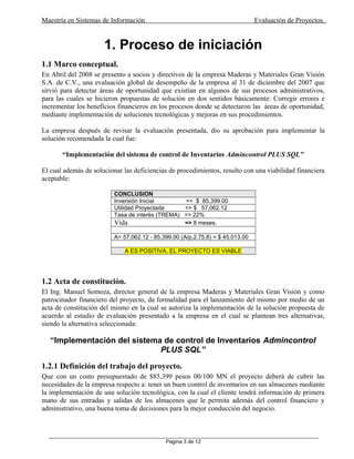 Maestría en Sistemas de Información Evaluación de Proyectos.
1. Proceso de iniciación
1.1 Marco conceptual.
En Abril del 2008 se presento a socios y directivos de la empresa Maderas y Materiales Gran Visión
S.A. de C.V., una evaluación global de desempeño de la empresa al 31 de diciembre del 2007 que
sirvió para detectar áreas de oportunidad que existían en algunos de sus procesos administrativos,
para las cuales se hicieron propuestas de solución en dos sentidos básicamente: Corregir errores e
incrementar los beneficios financieros en los procesos donde se detectaron las áreas de oportunidad,
mediante implementación de soluciones tecnológicas y mejoras en sus procedimientos.
La empresa después de revisar la evaluación presentada, dio su aprobación para implementar la
solución recomendada la cual fue:
“Implementación del sistema de control de Inventarios Admincontrol PLUS SQL”
El cual además de solucionar las deficiencias de procedimientos, resulto con una viabilidad financiera
aceptable:
CONCLUSION
Inversión Inicial => $ 85,399.00
Utilidad Proyectada => $ 57,062.12
Tasa de interés (TREMA) => 22%
Vida => 8 meses.
A= 57,062.12 - 85,399.00 (A/p,2.75,8) = $ 45,013.00
A ES POSITIVA, EL PROYECTO ES VIABLE
1.2 Acta de constitución.
El Ing. Manuel Somoza, director general de la empresa Maderas y Materiales Gran Visión y como
patrocinador financiero del proyecto, da formalidad para el lanzamiento del mismo por medio de un
acta de constitución del mismo en la cual se autoriza la implementación de la solución propuesta de
acuerdo al estudio de evaluación presentado a la empresa en el cual se plantean tres alternativas,
siendo la alternativa seleccionada:
“Implementación del sistema de control de Inventarios Admincontrol
PLUS SQL”
1.2.1 Definición del trabajo del proyecto.
Que con un costo presupuestado de $85,399 pesos 00/100 MN el proyecto deberá de cubrir las
necesidades de la empresa respecto a: tener un buen control de inventarios en sus almacenes mediante
la implementación de una solución tecnológica, con la cual el cliente tendrá información de primera
mano de sus entradas y salidas de los almacenes que le permita además del control financiero y
administrativo, una buena toma de decisiones para la mejor conducción del negocio.
_____________________________________________________________________________________________
Pagina 3 de 12
 