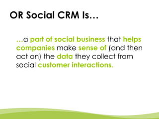 OR Social CRM Is… … a   part of social business  that  helps companies   make   sense of   (and then act on) the   data   they collect from social   customer interactions.  