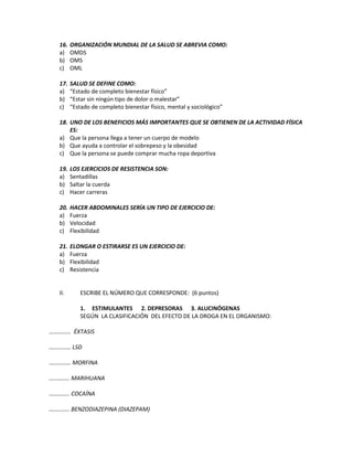 16. ORGANIZACIÓN MUNDIAL DE LA SALUD SE ABREVIA COMO:
a) OMDS
b) OMS
c) OML
17. SALUD SE DEFINE COMO:
a) “Estado de completo bienestar físico”
b) “Estar sin ningún tipo de dolor o malestar”
c) “Estado de completo bienestar físico, mental y sociológico”
18. UNO DE LOS BENEFICIOS MÁS IMPORTANTES QUE SE OBTIENEN DE LA ACTIVIDAD FÍSICA
ES:
a) Que la persona llega a tener un cuerpo de modelo
b) Que ayuda a controlar el sobrepeso y la obesidad
c) Que la persona se puede comprar mucha ropa deportiva
19. LOS EJERCICIOS DE RESISTENCIA SON:
a) Sentadillas
b) Saltar la cuerda
c) Hacer carreras
20. HACER ABDOMINALES SERÍA UN TIPO DE EJERCICIO DE:
a) Fuerza
b) Velocidad
c) Flexibilidad
21. ELONGAR O ESTIRARSE ES UN EJERCICIO DE:
a) Fuerza
b) Flexibilidad
c) Resistencia
II. ESCRIBE EL NÚMERO QUE CORRESPONDE: (6 puntos)
1. ESTIMULANTES 2. DEPRESORAS 3. ALUCINÓGENAS
SEGÚN LA CLASIFICACIÓN DEL EFECTO DE LA DROGA EN EL ORGANISMO:
…………… ÉXTASIS
…………… LSD
…………… MORFINA
………….. MARIHUANA
………….. COCAÍNA
………….. BENZODIAZEPINA (DIAZEPAM)
 