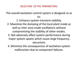 SELECTION OF PSS PARAMETERS:
The overall excitation control system is designed so as
to:
1. Enhance system transient stability.
2. Maximize the damping of the local plant mode as
well as inter area mode oscillations without
compromising the stability of other modes.
3. Not adversely affect system performance during
major system upsets which cause large frequency
excursions
4. Minimize the consequences of excitation system
malfunction due to component failures.
 