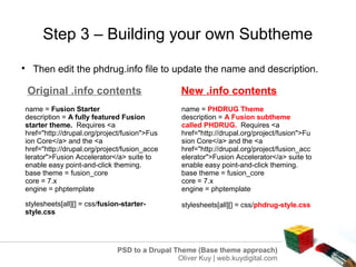 Step 3 – Building your own Subtheme

     Then edit the phdrug.info file to update the name and description.

    Original .info contents                      New .info contents
name = Fusion Starter                            name = PHDRUG Theme
description = A fully featured Fusion            description = A Fusion subtheme
starter theme. Requires <a                       called PHDRUG. Requires <a
href="http://drupal.org/project/fusion">Fus      href="http://drupal.org/project/fusion">Fu
ion Core</a> and the <a                          sion Core</a> and the <a
href="http://drupal.org/project/fusion_acce      href="http://drupal.org/project/fusion_acc
lerator">Fusion Accelerator</a> suite to         elerator">Fusion Accelerator</a> suite to
enable easy point-and-click theming.             enable easy point-and-click theming.
base theme = fusion_core                         base theme = fusion_core
core = 7.x                                       core = 7.x
engine = phptemplate                             engine = phptemplate

stylesheets[all][] = css/fusion-starter-         stylesheets[all][] = css/phdrug-style.css
style.css




                              PSD to a Drupal Theme (Base theme approach)
                                               Oliver Kuy | web.kuydigital.com
 