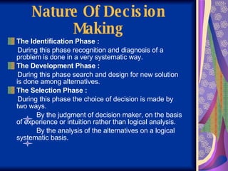 Nature Of Decision Making The Identification Phase : During this phase recognition and diagnosis of a problem is done in a very systematic way. The Development Phase : During this phase search and design for new solution is done among alternatives. The Selection Phase :  During this phase the choice of decision is made by two ways. By the judgment of decision maker, on the basis of experience or intuition rather than logical analysis. By the analysis of the alternatives on a logical systematic basis. 
