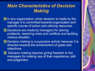 Main Characteristics of Decision Making In any organization, when decision is made by the manager it is committed towards organization and specific course of action and utilizing resources. Decisions are made by managers for solving problems, resolving crisis and conflicts and tackling various situation. Decision making is a purposive activity because it is directed towards the achievement of goals and objectives. Decision making requires giving freedom to the managers for making use of their experience, skill and judgement. 