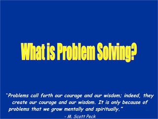 What is Problem Solving? “ Problems call forth our courage and our wisdom; indeed, they create our courage and our wisdom. It is only because of problems that we grow mentally and spiritually.” - M. Scott Peck 
