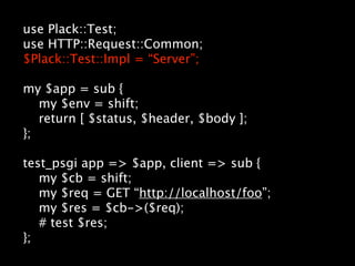 use Plack::Test;
use HTTP::Request::Common;
$Plack::Test::Impl = “Server”;

my $app = sub {
   my $env = shift;
   return [ $status, $header, $body ];
};

test_psgi app => $app, client => sub {
   my $cb = shift;
   my $req = GET “http://localhost/foo”;
   my $res = $cb->($req);
   # test $res;
};
 