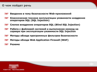 О чем пойдет речь Введение в тему безопасности Web-приложений Классическая техника эксплуатации уязвимости  в недрение операторов SQL (SQL Injection) Слепое внедрение операторов SQL (Blind SQL Injection) Работа с файловой системой и выполнение команд на сервере при эксплуатации уязвимости SQL Injection Методы обхода программных фильтров безопасности Методы обхода  Web Application Firewall (WAF) Резюме 