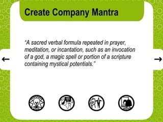 Create Company Mantra

“A sacred verbal formula repeated in prayer,
meditation, or incantation, such as an invocation
of a god, a magic spell or portion of a scripture
containing mystical potentials.”
 