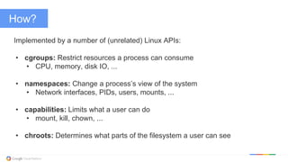 @kitmerker
How?
Implemented by a number of (unrelated) Linux APIs:
• cgroups: Restrict resources a process can consume
• CPU, memory, disk IO, ...
• namespaces: Change a process’s view of the system
• Network interfaces, PIDs, users, mounts, ...
• capabilities: Limits what a user can do
• mount, kill, chown, ...
• chroots: Determines what parts of the filesystem a user can see
 