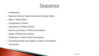  Introduction
 National Interest, Good Governance & Public Policy
 What is Public Policy
 Components of Policy
 Importance of Public Policies
 Sources and Types of Policy Formulation
 Stages of Policy Formulation
 Challenges in Public Policy Formulation
 Facilitating Public Participation in Policy Formulation
 Conclusion
21/10/2021 2
 