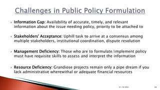  Information Gap: Availability of accurate, timely, and relevant
information about the issue needing policy, priority to be attached to
 Stakeholders' Acceptance: Uphill task to arrive at a consensus among
multiple stakeholders, institutional coordination, dispute resolution
 Management Deficiency: Those who are to formulate/implement policy
must have requisite skills to assess and interpret the information
 Resource Deficiency: Grandiose projects remain only a pipe dream if you
lack administrative wherewithal or adequate financial resources
21/10/2021 28
 