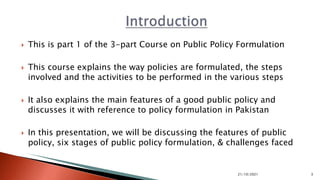  This is part 1 of the 3-part Course on Public Policy Formulation
 This course explains the way policies are formulated, the steps
involved and the activities to be performed in the various steps
 It also explains the main features of a good public policy and
discusses it with reference to policy formulation in Pakistan
 In this presentation, we will be discussing the features of public
policy, six stages of public policy formulation, & challenges faced
21/10/2021 3
 