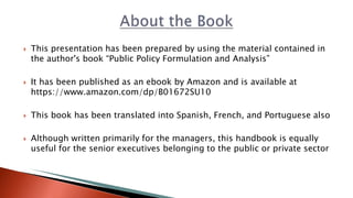  This presentation has been prepared by using the material contained in
the author's book “Public Policy Formulation and Analysis”
 It has been published as an ebook by Amazon and is available at
https://www.amazon.com/dp/B01672SU10
 This book has been translated into Spanish, French, and Portuguese also
 Although written primarily for the managers, this handbook is equally
useful for the senior executives belonging to the public or private sector
 