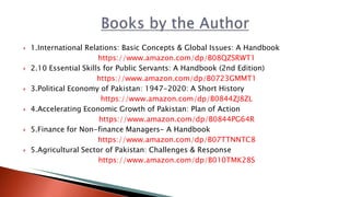  1.International Relations: Basic Concepts & Global Issues: A Handbook
https://www.amazon.com/dp/B08QZSRWT1
 2.10 Essential Skills for Public Servants: A Handbook (2nd Edition)
https://www.amazon.com/dp/B0723GMMT1
 3.Political Economy of Pakistan: 1947-2020: A Short History
https://www.amazon.com/dp/B0844ZJ8ZL
 4.Accelerating Economic Growth of Pakistan: Plan of Action
https://www.amazon.com/dp/B0844PG64R
 5.Finance for Non-finance Managers- A Handbook
https://www.amazon.com/dp/B07TTNNTC8
 5.Agricultural Sector of Pakistan: Challenges & Response
https://www.amazon.com/dp/B010TMK28S
 