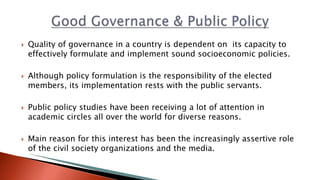  Quality of governance in a country is dependent on its capacity to
effectively formulate and implement sound socioeconomic policies.
 Although policy formulation is the responsibility of the elected
members, its implementation rests with the public servants.
 Public policy studies have been receiving a lot of attention in
academic circles all over the world for diverse reasons.
 Main reason for this interest has been the increasingly assertive role
of the civil society organizations and the media.
 