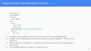 Deploying Redis | Kubernetes Objects | Service
apiVersion: v1
kind: Service
metadata:
name: redis
spec:
ports:
- port: 6379
name: peer
clusterIP: None # creates a headless service
selector:
app: redis
16
● Headless service allows clients to discover pod IPs through DNS lookups
● Usually, when a DNS lookup is done for a service, we get a single IP — the service’s
cluster IP
● When a service is headless (i.e. clusterIp is None) we get the IPs for all the pods in
the service
● This enables clients to connect to a specific pod
 