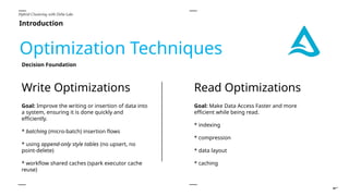 Introduction
Hybrid Clustering with Delta Lake
Optimization Techniques
Goal: Make Data Access Faster and more
efficient while being read.
* indexing
* compression
* data layout
* caching
Read Optimizations
Write Optimizations
Goal: Improve the writing or insertion of data into
a system, ensuring it is done quickly and
efficiently.
* batching (micro-batch) insertion flows
* using append-only style tables (no upsert, no
point-delete)
* workflow shared caches (spark executor cache
reuse)
Decision Foundation
 