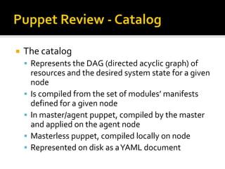 

The catalog
 Represents the DAG (directed acyclic graph) of






resources and the desired system state for a given
node
Is compiled from the set of modules’ manifests
defined for a given node
In master/agent puppet, compiled by the master
and applied on the agent node
Masterless puppet, compiled locally on node
Represented on disk as a YAML document

 