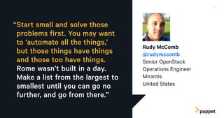 “Start small and solve those
problems first. You may want
to ‘automate all the things,’
but those things have things
and those too have things.
Rome wasn’t built in a day.
Make a list from the largest to
smallest until you can go no
further, and go from there.”
Rudy McComb
@rudymccomb
Senior OpenStack
Operations Engineer
Mirantis
United States
8Advice on how to get started — and ahead — in a career in DevOps
 