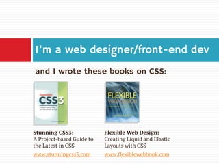 I’m a web designer/front-end dev
and I wrote these books on CSS:

Stunning CSS3:
A Project-based Guide to
the Latest in CSS

Flexible Web Design:
Creating Liquid and Elastic
Layouts with CSS

www.stunningcss3.com

www.flexiblewebbook.com

 
