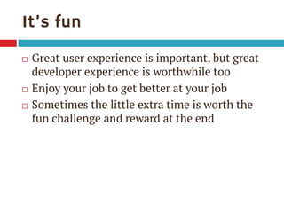 It’s fun





Great user experience is important, but great
developer experience is worthwhile too
Enjoy your job to get better at your job
Sometimes the little extra time is worth the
fun challenge and reward at the end

 