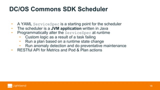 DC/OS Commons SDK Scheduler
• A YAML ServiceSpec is a starting point for the scheduler
• The scheduler is a JVM application written in Java
• Programmatically alter the ServiceSpec at runtime
• Custom logic as a result of a task failing
• Run a plan based on a runtime state change
• Run anomaly detection and do preventative maintenance
• RESTful API for Metrics and Pod & Plan actions
18
 