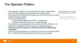 The Operator Pattern
• The Operator Pattern is an architecture to extend Kubernetes
• K8s internally implements its features using this pattern
• Introduced by CoreOS several years ago, and now there are many
operator-based projects
• It has two components
• CustomResourceDefinition (CRD) - configuration
• Controller application instance - operational logic
• A Controller is any application which works with the API server to
satisfy the operational needs of what it is operationalizing.
• It has the same function as a DC/OS Commons SDK-based
scheduler.
• The role of the controller is to actively reconcile the configured state
from a CRD with the actual state of the service it operates
39
Simplified workflow of a controller
performing Active Reconciliation
for {
desired := getDesiredState()
current := getCurrentState()
makeChanges(desired, current)
}
 