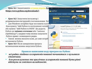 Встановлення Python
 Крок №1: Завантажити останню версію Python
(https://www.python.org/downloads/).
 Крок №2: Запустити інсталятор і
дотримуватися інструкцій зі встановлення Python.
 Для Windows потрібно буде поставити галочку
біля пункту "Add Python to environment variables“
або пункту "Add Python to PATH". Це додасть
Python до змінних оточення (або “змінних
середовища”), завдяки чому можна запускати
Python прямо з командного рядка.
 Також можна вказати шлях, де саме потрібно
встановити Python.
 Крок №3: Після завершення процесу
встановлення можна запустити Python.
Правило написання коду програм на Python:
 всі рядки лінійних алгоритмів повинні починатися з нульового
стовпчика;
 для розгалужених та циклічних алгоритмів повинні бути рівні
відступи за змістом вкладеності.
 