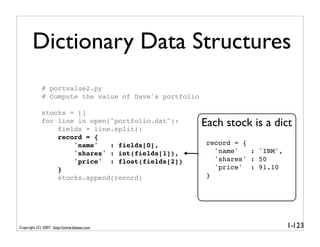 Dictionary Data Structures
            # portvalue2.py
            # Compute the value of Dave's portfolio

            stocks = []
            for line in open("portfolio.dat"):
                fields = line.split()
                                                      Each stock is a dict
                record = {
                    'name'   : fields[0],              record = {
                    'shares' : int(fields[1]),           'name'   : 'IBM',
                    'price' : float(fields[2])           'shares' : 50
                }                                        'price' : 91.10
                stocks.append(record)                  }




Copyright (C) 2007, http://www.dabeaz.com                                    1-123
 