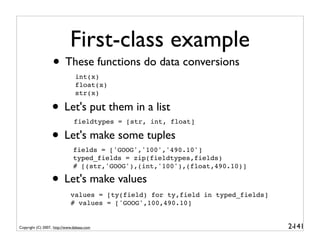 First-class example
                   • These functions do data conversions
                                int(x)
                                float(x)
                                str(x)

                  • Let's put them in a list
                               fieldtypes = [str, int, float]

                  • Let's make some tuples
                               fields = ['GOOG','100','490.10']
                               typed_fields = zip(fieldtypes,fields)
                               # [(str,'GOOG'),(int,'100'),(float,490.10)]

                  • Let's make values
                             values = [ty(field) for ty,field in typed_fields]
                             # values = ['GOOG',100,490.10]


Copyright (C) 2007, http://www.dabeaz.com                                        2-
                                                                                  141
 