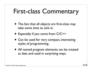 First-class Commentary
                 • The fact that all objects are ﬁrst-class may
                         take some time to sink in.
                 • Especially if you come from C/C++
                 • Can be used for very compact, interesting
                         styles of programming.
                 • All named program elements can be treated
                         as data and used in surprising ways.


Copyright (C) 2007, http://www.dabeaz.com                         2-
                                                                   142
 