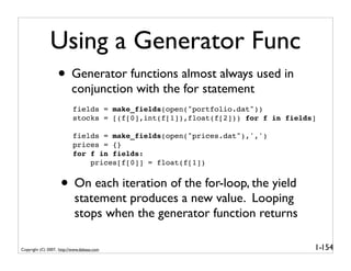 Using a Generator Func
                   • Generator functions almost always used in
                          conjunction with the for statement
                           fields = make_fields(open("portfolio.dat"))
                           stocks = [(f[0],int(f[1]),float(f[2])) for f in fields]

                           fields = make_fields(open("prices.dat"),',')
                           prices = {}
                           for f in fields:
                               prices[f[0]] = float(f[1])


                    • On each iteration of the for-loop, the yield
                            statement produces a new value. Looping
                            stops when the generator function returns

Copyright (C) 2007, http://www.dabeaz.com                                        1-154
 