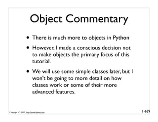 Object Commentary
                   • There is much more to objects in Python
                   • However, I made a conscious decision not
                          to make objects the primary focus of this
                          tutorial.
                   • We will use some simple classes later, but I
                          won't be going to more detail on how
                          classes work or some of their more
                          advanced features.


Copyright (C) 2007, http://www.dabeaz.com                             1-169
 