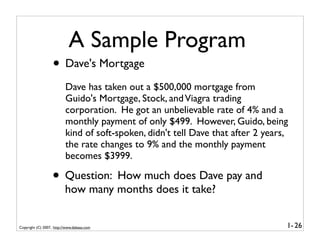 A Sample Program
                   • Dave's Mortgage
                          Dave has taken out a $500,000 mortgage from
                          Guido's Mortgage, Stock, and Viagra trading
                          corporation. He got an unbelievable rate of 4% and a
                          monthly payment of only $499. However, Guido, being
                          kind of soft-spoken, didn't tell Dave that after 2 years,
                          the rate changes to 9% and the monthly payment
                          becomes $3999.

                   • Question: How much does Dave pay and
                          how many months does it take?


Copyright (C) 2007, http://www.dabeaz.com                                         1- 26
 