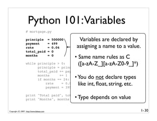 Python 101:Variables
                   # mortgage.py

                   principle                =   500000    Variables are declared by
                                                           #Initial principle
                   payment                  =   499        #Monthly payment
                   rate                     =   0.04     assigning a name to a value.
                                                           #The interest rate
                   total_paid               =   0          #   Total amount paid
                   months                   =   0
                                                         • Same name rules as C
                                                           #   Number of months

                   while principle > 0:                    ([a-zA-Z_][a-zA-Z0-9_]*)
                         principle = principle*(1+rate/12) - payment
                         total_paid += payment
                         months     += 1
                         if months == 24:                • You do not declare types
                             rate    = 0.09
                             payment = 3999
                                                           like int, ﬂoat, string, etc.
                   print "Total paid", total_paid
                   print "Months", months                • Type depends on value

Copyright (C) 2007, http://www.dabeaz.com                                                 1- 30
 