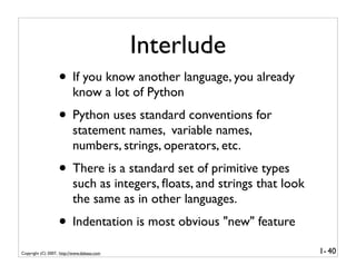 Interlude
                   • If you know another language, you already
                          know a lot of Python
                   • Python uses standard conventions for
                          statement names, variable names,
                          numbers, strings, operators, etc.
                   • There is a standard set of primitive types
                          such as integers, ﬂoats, and strings that look
                          the same as in other languages.
                   • Indentation is most obvious "new" feature
Copyright (C) 2007, http://www.dabeaz.com                                  1- 40
 