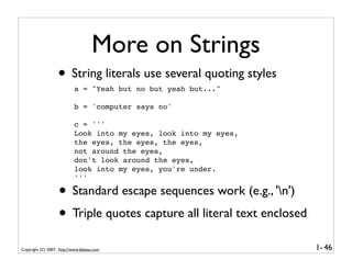 More on Strings
                   • String literals use several quoting styles
                           a = "Yeah but no but yeah but..."

                           b = 'computer says no'

                           c = '''
                           Look into my eyes, look into my eyes,
                           the eyes, the eyes, the eyes,
                           not around the eyes,
                           don't look around the eyes,
                           look into my eyes, you're under.
                           '''

                   • Standard escape sequences work (e.g., 'n')
                   • Triple quotes capture all literal text enclosed
Copyright (C) 2007, http://www.dabeaz.com                              1- 46
 