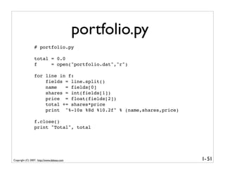 portfolio.py
                 # portfolio.py

                 total = 0.0
                 f     = open("portfolio.dat","r")

                 for line in f:
                     fields = line.split()
                     name   = fields[0]
                     shares = int(fields[1])
                     price = float(fields[2])
                     total += shares*price
                     print "%-10s %8d %10.2f" % (name,shares,price)

                 f.close()
                 print "Total", total




Copyright (C) 2007, http://www.dabeaz.com                             1- 51
 
