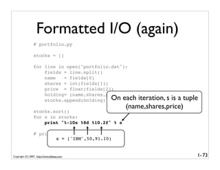 Formatted I/O (again)
                 # portfolio.py

                 stocks = []

                 for line in open("portfolio.dat"):
                     fields = line.split()
                     name   = fields[0]
                     shares = int(fields[1])
                     price = float(fields[2])
                     holding= (name,shares,price)
                     stocks.append(holding) On each     iteration, s is a tuple
                                                    (name,shares,price)
                 stocks.sort()
                 for s in stocks:
                     print "%-10s %8d %10.2f" % s

                 # print "Total cost", total
                         s = ('IBM',50,91.10)


Copyright (C) 2007, http://www.dabeaz.com                                     1- 73
 