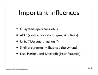 Important Inﬂuences

                   • C (syntax, operators, etc.)
                   • ABC (syntax, core data types, simplicity)
                   • Unix ("Do one thing well")
                   • Shell programming (but not the syntax)
                   • Lisp, Haskell, and Smalltalk (later features)

Copyright (C) 2007, http://www.dabeaz.com                            1- 8
 