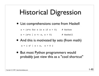 Historical Digression
                   • List comprehensions come from Haskell
                           a = [x*x for x in s if x > 0]   # Python

                           a = [x*x | x <- s, x > 0]       # Haskell


                   • And this is motivated by sets (from math)
                            a = { x2 | x ∈ s,   x > 0 }


                   • But most Python programmers would
                          probably just view this as a "cool shortcut"


Copyright (C) 2007, http://www.dabeaz.com                                1- 82
 