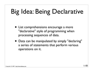 Big Idea: Being Declarative

                  • List comprehensions encourage a more
                         "declarative" style of programming when
                         processing sequences of data.
                  • Data can be manipulated by simply "declaring"
                         a series of statements that perform various
                         operations on it.



Copyright (C) 2007, http://www.dabeaz.com                              1- 83
 