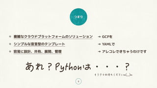 つまり
8
複雑なクラウドプラットフォームのソリューション
シンプルな宣言型のテンプレート
容易に設計、共有、展開、管理
→ GCPを
→ YAMLで
→ アレコレできちゃうわけです
 