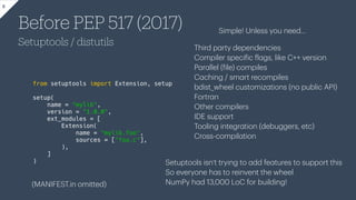 Before PEP 517 (2017)
Setuptools / distutils
8
from setuptools import Extension, setup
setup(
name = "mylib",
version = "1.0.0",
ext_modules = [
Extension(
name = "mylib.foo",
sources = ["foo.c"],
),
]
)
Simple! Unless you need…
Third p
a
rty dependencies
Compiler speci
f
ic
f
l
a
gs, like C++ version
P
a
r
a
llel (
f
ile) compiles
C
a
ching / sm
a
rt recompiles
bdist_wheel customiz
a
tions (no public API)
Fortr
a
n
Other compilers
IDE support
Tooling integr
a
tion (debuggers, etc)
Cross-compil
a
tion
Setuptools isn’t trying to
a
dd fe
a
tures to support this
So everyone h
a
s to reinvent the wheel
NumPy h
a
d 13,000 LoC for building!
(MANIFEST.in omitted)
 