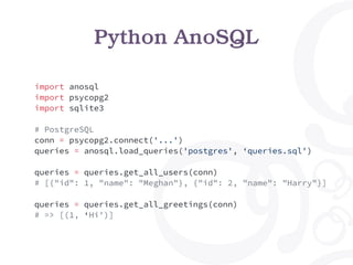import anosql
import psycopg2
import sqlite3
# PostgreSQL
conn = psycopg2.connect('...')
queries = anosql.load_queries('postgres', ‘queries.sql')
queries = queries.get_all_users(conn)
# [{"id": 1, "name": "Meghan"}, {"id": 2, "name": "Harry"}]
queries = queries.get_all_greetings(conn)
# => [(1, ‘Hi')]
Python AnoSQL
 
