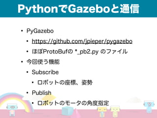 PythonでGazeboと通信
• PyGazebo
• https://github.com/jpieper/pygazebo
• ほぼProtoBufの *_pb2.py のファイル
• 今回使う機能
• Subscribe
• ロボットの座標、姿勢
• Publish
• ロボットのモータの角度指定
 