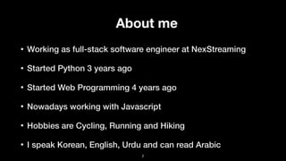About me
• Working as full-stack software engineer at NexStreaming
• Started Python 3 years ago
• Started Web Programming 4 years ago
• Nowadays working with Javascript
• Hobbies are Cycling, Running and Hiking
• I speak Korean, English, Urdu and can read Arabic
2
 