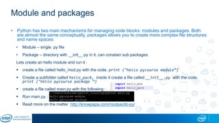 Module and packages
• Python has two main mechanisms for managing code blocks: modules and packages. Both
are almost the same conceptually, packages allows you to create more complex file structures
and name spaces:
• Module – single .py file
• Package – directory with __init__.py in it, can conatain sub packages.
Lets create an hello module and run it :
 create a file called hello_mod.py with the code, print ("hello pycourse module”)
 Create a subfolder called hello_pack, inside it create a file called __init__.py with the code,
print ("hello pycourse package ”)
 create a file called main.py with the following :
 Run main.py :
 Read more on the matter http://knowpapa.com/modpaclib-py/
 