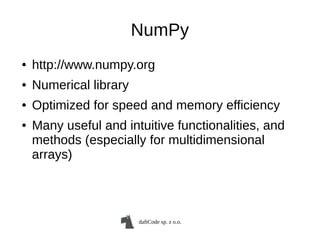 daftCode sp. z o.o.
NumPy
● http://www.numpy.org
● Numerical library
● Optimized for speed and memory efficiency
● Many useful and intuitive functionalities, and
methods (especially for multidimensional
arrays)
 